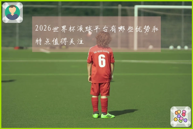 2026世界杯滚球平台有哪些优势和特点值得关注